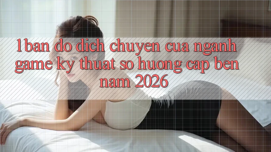 1. Bản đồ Dịch Chuyển Của Ngành Game Kỹ Thuật Số Hướng Cập bến Năm 2026
