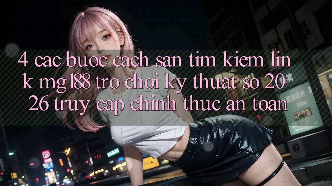 4. Các bước Cách Săn tìm kiếm Link mg188 - Trò chơi Kỹ Thuật Số 2026 - Truy Cập Chính Thức An Toàn