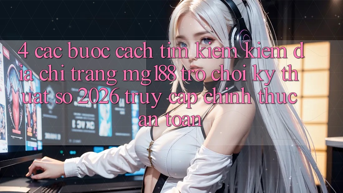 4. Các bước Cách Tìm kiếm kiếm Địa chỉ trang mg188 - Trò chơi Kỹ Thuật Số 2026 - Truy Cập Chính Thức An Toàn