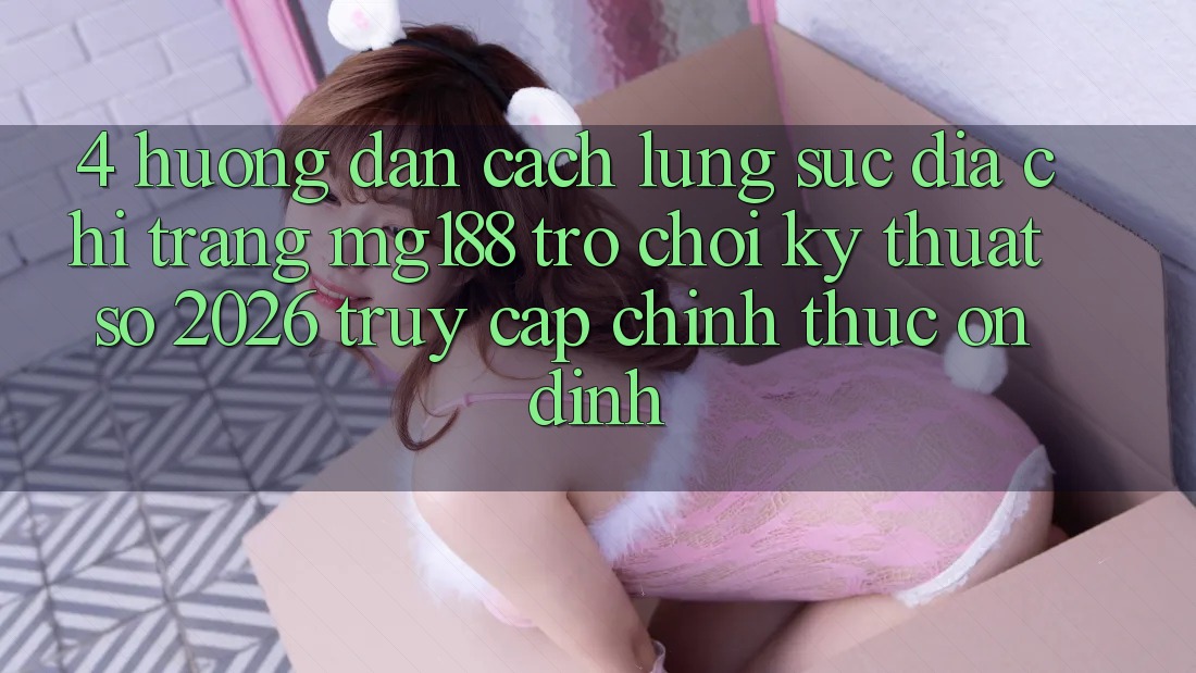 4. Hướng Dẫn Cách Lùng sục Địa chỉ trang mg188 - Trò chơi Kỹ Thuật Số 2026 - Truy Cập Chính Thức Ổn định