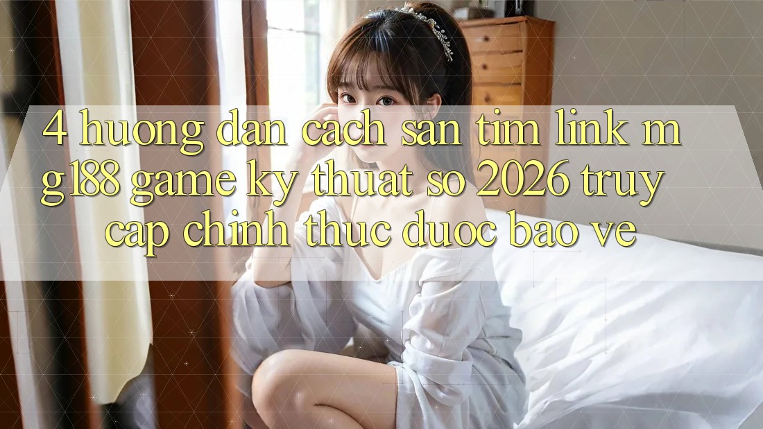 4. Hướng Dẫn Cách Săn tìm Link mg188 - Game Kỹ Thuật Số 2026 - Truy Cập Chính Thức Được bảo vệ
