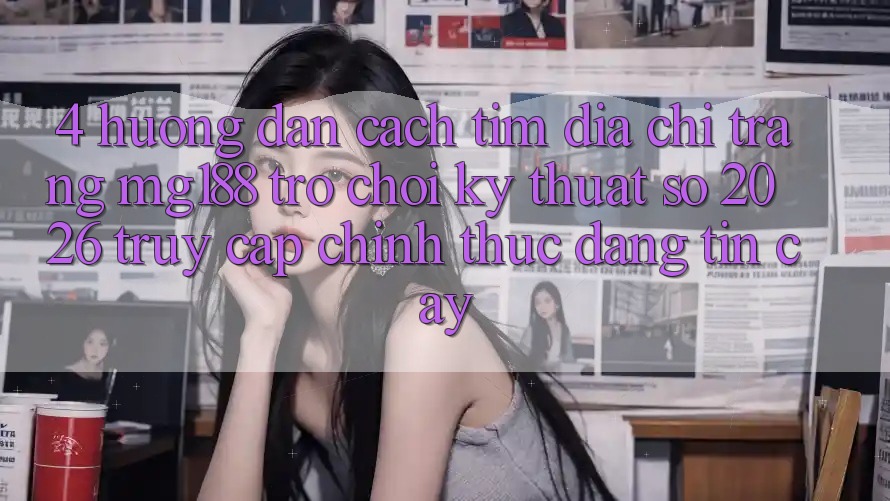 4. Hướng Dẫn Cách Tìm Địa chỉ trang mg188 - Trò chơi Kỹ Thuật Số 2026 - Truy Cập Chính Thức Đáng tin cậy