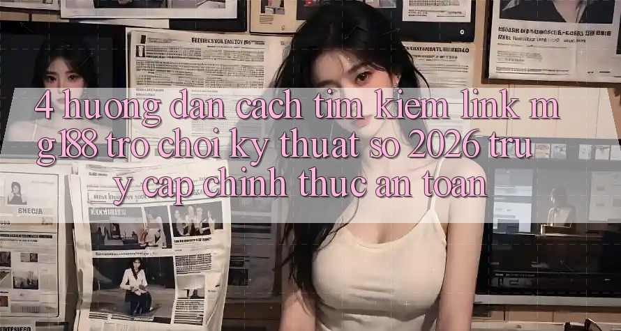 4. Hướng Dẫn Cách Tìm kiếm Link mg188 - Trò chơi Kỹ Thuật Số 2026 - Truy Cập Chính Thức An Toàn