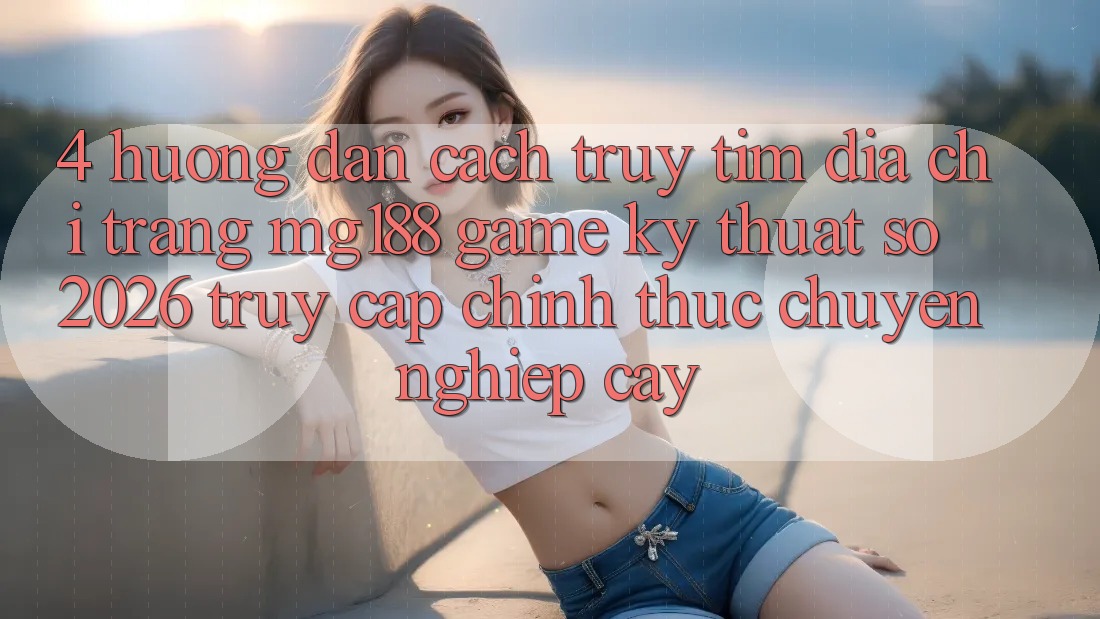 4. Hướng Dẫn Cách Truy tìm Địa chỉ trang mg188 - Game Kỹ Thuật Số 2026 - Truy Cập Chính Thức Chuyên nghiệp cậy