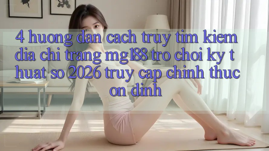 4. Hướng Dẫn Cách Truy tìm kiếm Địa chỉ trang mg188 - Trò chơi Kỹ Thuật Số 2026 - Truy Cập Chính Thức Ổn định