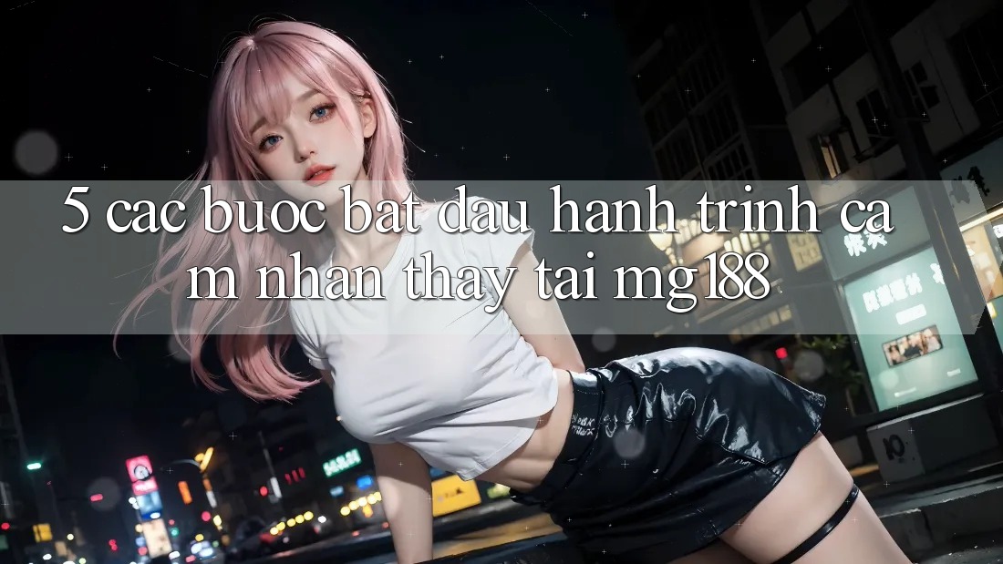 5. Các Bước Bắt Đầu Hành Trình Cảm nhận thấy Tại mg188