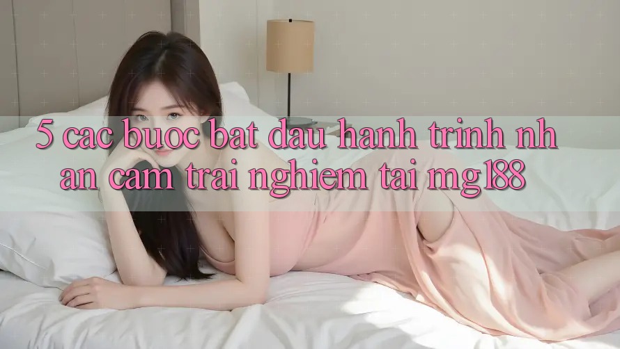 5. Các Bước Bắt Đầu Hành Trình Nhận cảm trải nghiệm Tại mg188