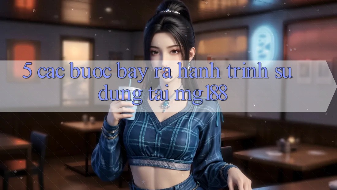 5. Các Bước Bày ra Hành Trình Sử dụng Tại mg188