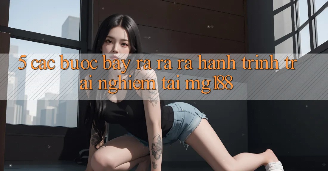 5. Các Bước Bày ra ra ra Hành Trình Trải Nghiệm Tại mg188