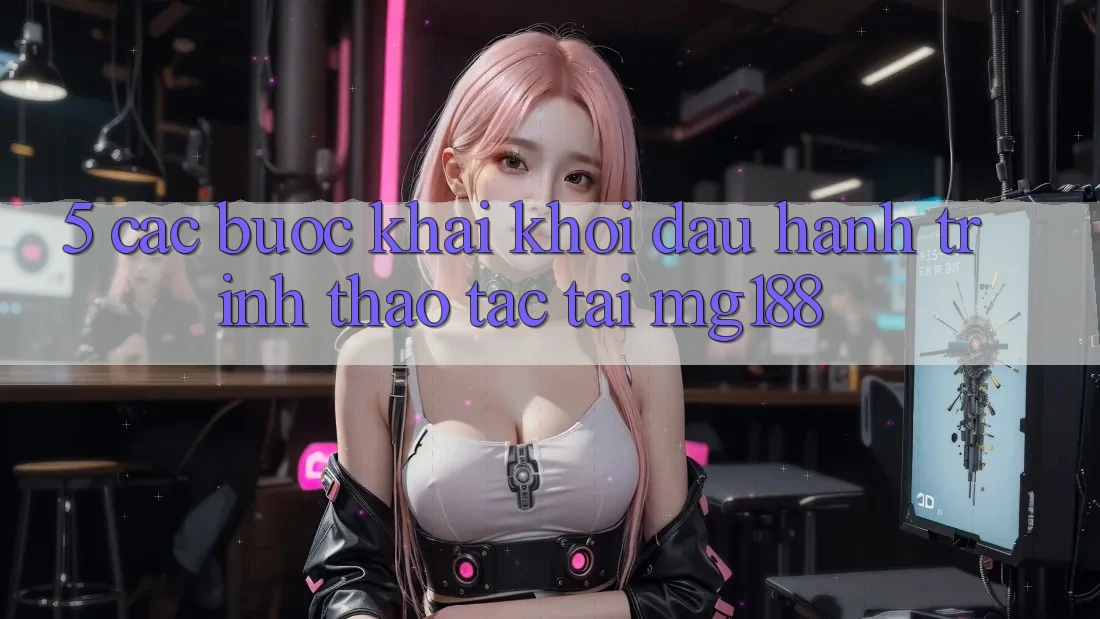 5. Các Bước Khai khởi đầu Hành Trình Thao tác Tại mg188