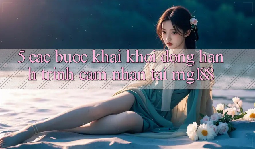 5. Các Bước Khai khởi động Hành Trình Cảm nhận Tại mg188