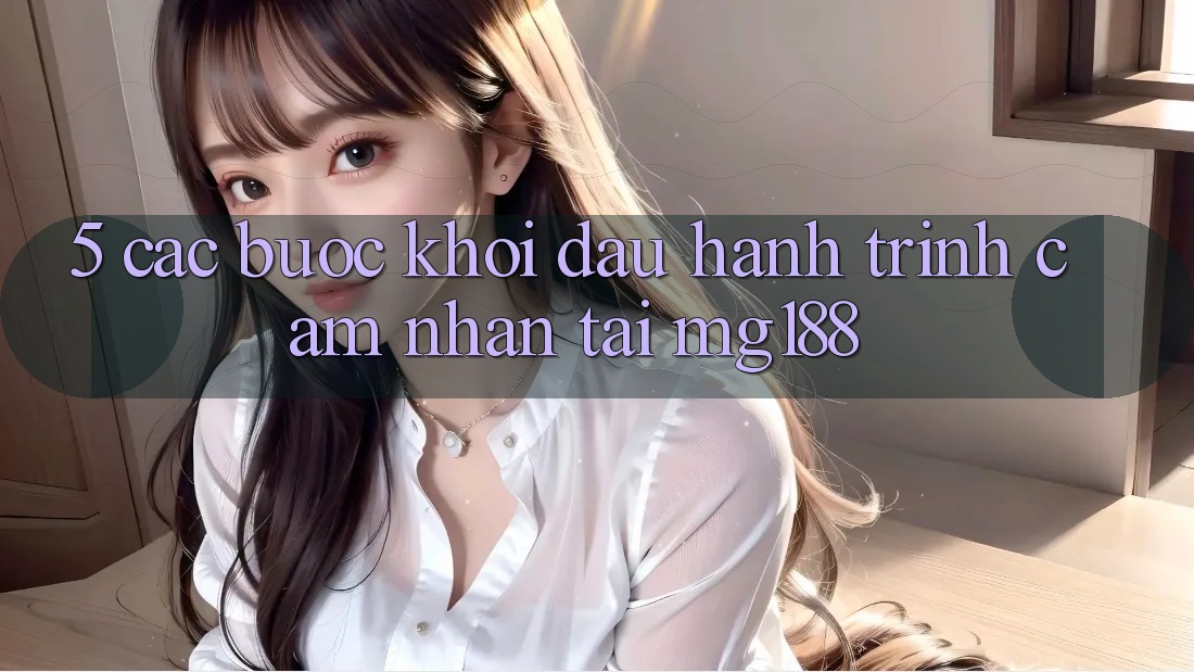 5. Các bước Khởi đầu Hành Trình Cảm nhận Tại mg188