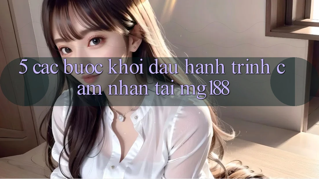 5. Các Bước Khởi đầu Hành Trình Cảm nhận Tại mg188