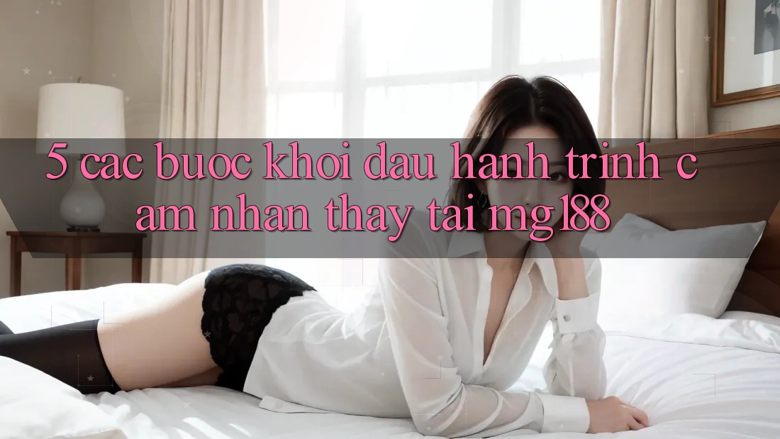 5. Các Bước Khởi đầu Hành Trình Cảm nhận thấy Tại mg188