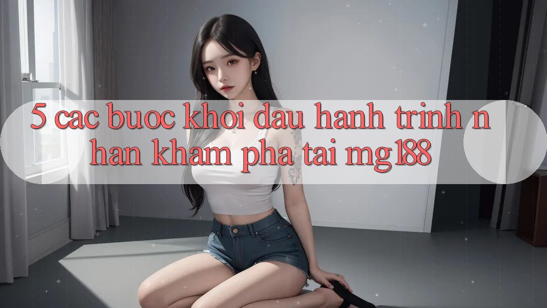 5. Các Bước Khởi đầu Hành Trình Nhận khám phá Tại mg188