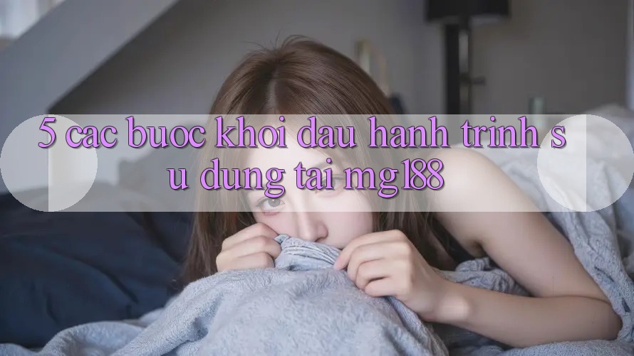 5. Các Bước Khởi đầu Hành Trình Sử dụng Tại mg188