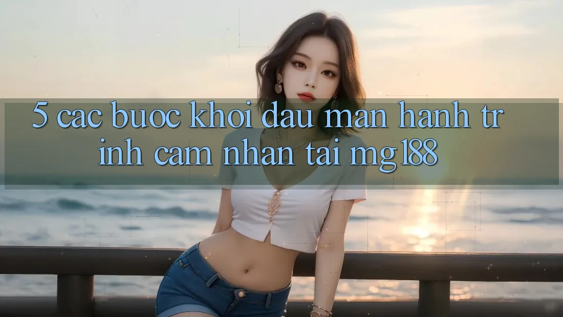 5. Các Bước Khởi đầu màn Hành Trình Cảm nhận Tại mg188 5. Các Bước Khởi đầu màn Hành Trình Cảm nhận Tại mg188