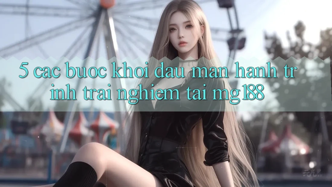 5. Các Bước Khởi đầu màn Hành Trình Trải nghiệm Tại mg188