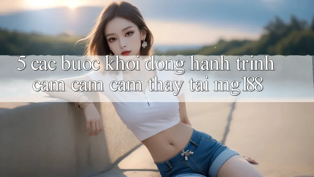 5. Các Bước Khởi động Hành Trình Cảm cảm cảm thấy Tại mg188