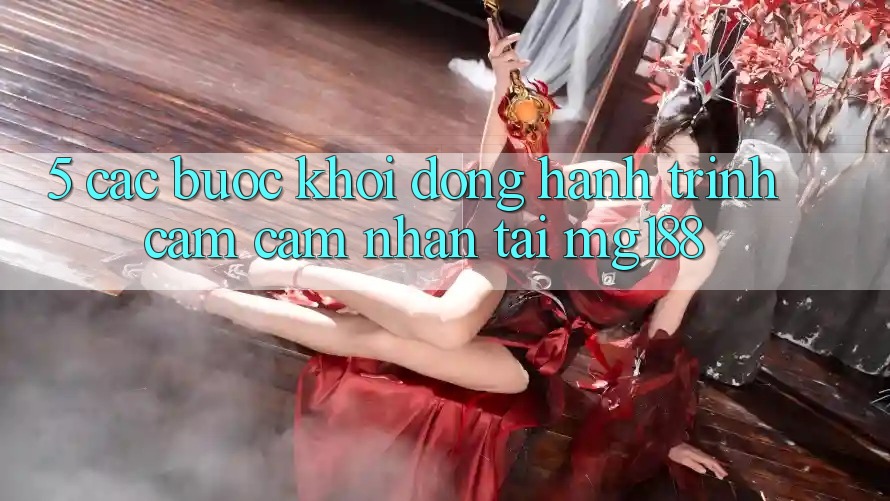 5. Các Bước Khởi động Hành Trình Cảm cảm nhận Tại mg188