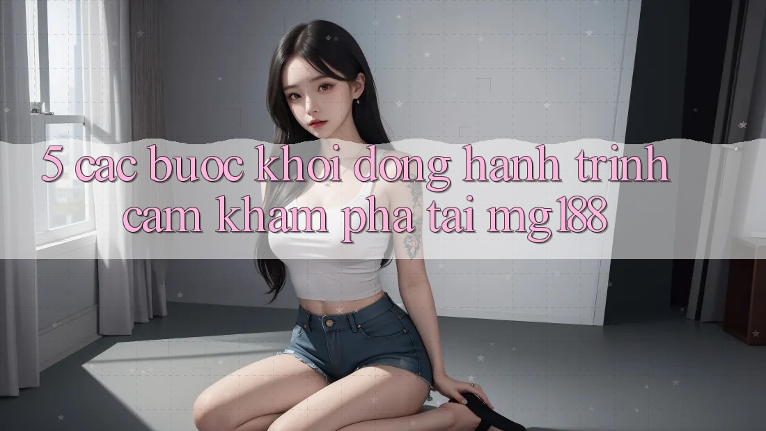 5. Các Bước Khởi động Hành Trình Cảm khám phá Tại mg188