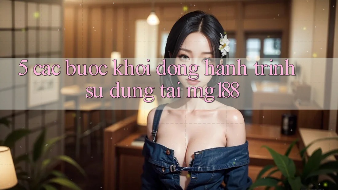 5. Các Bước Khởi động Hành Trình Sử dụng Tại mg188