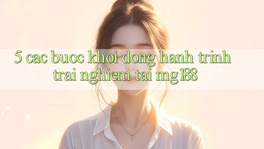 5. Các Bước Khởi động Hành Trình Trải Nghiệm Tại mg188