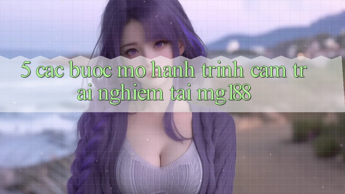 5. Các Bước Mở Hành Trình Cảm trải nghiệm Tại mg188