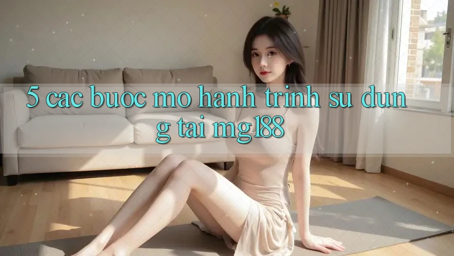 5. Các Bước Mở Hành Trình Sử dụng Tại mg188