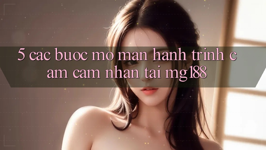 5. Các Bước Mở màn Hành Trình Cảm cảm nhận Tại mg188