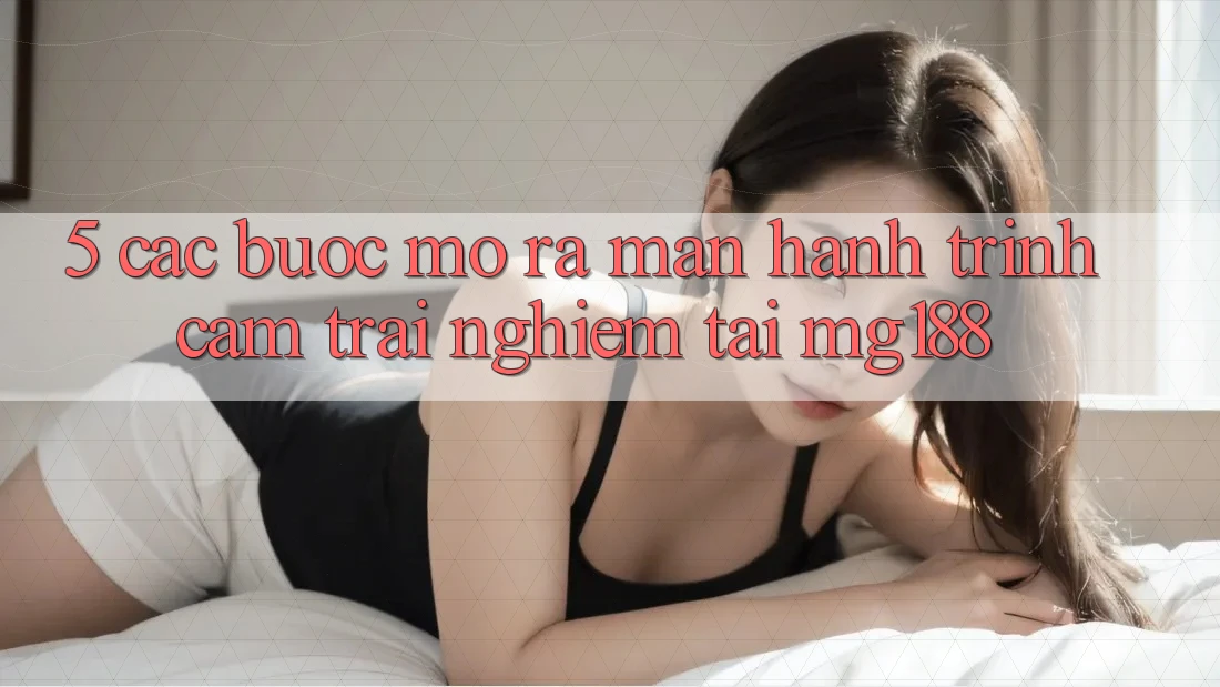 5. Các Bước Mở ra màn Hành Trình Cảm trải nghiệm Tại mg188
