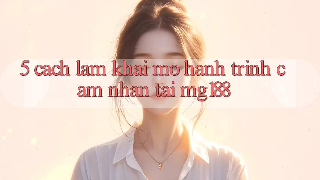 5. Cách làm Khai mở Hành Trình Cảm nhận Tại mg188