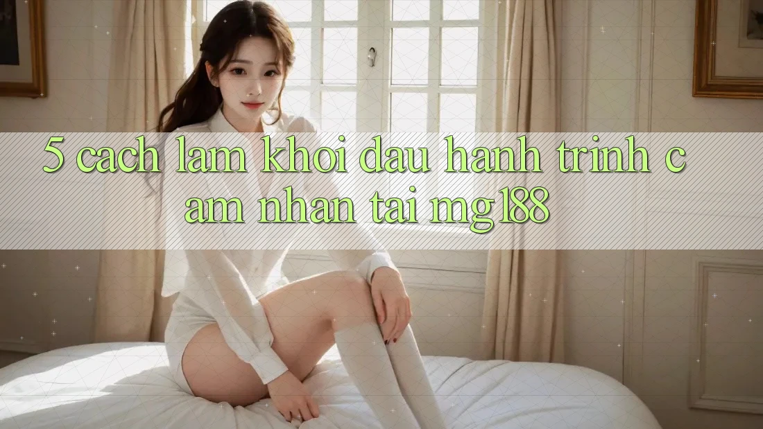 5. Cách làm Khởi đầu Hành Trình Cảm nhận Tại mg188