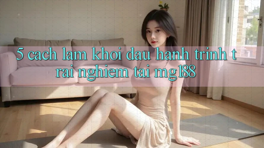 5. Cách làm Khởi đầu Hành Trình Trải Nghiệm Tại mg188