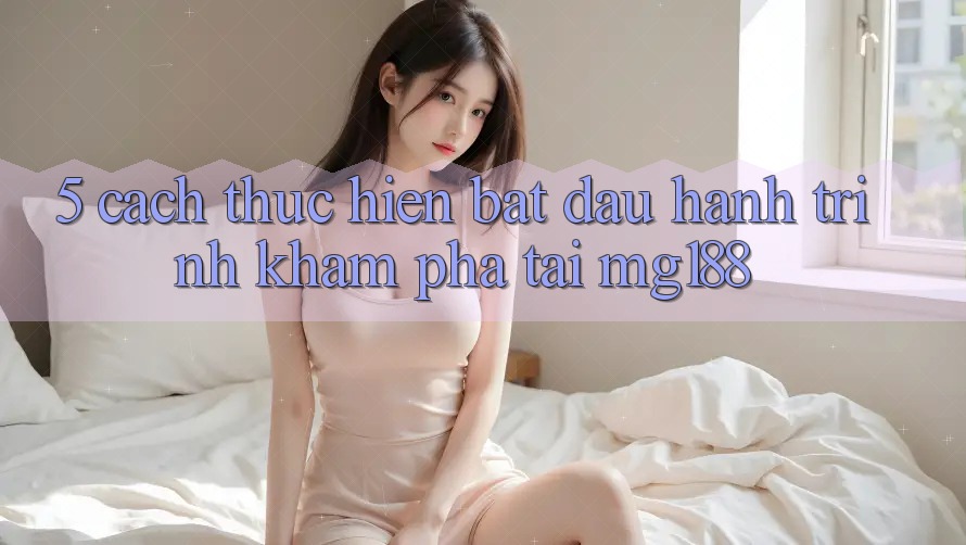 5. Cách thực hiện Bắt Đầu Hành Trình Khám phá Tại mg188