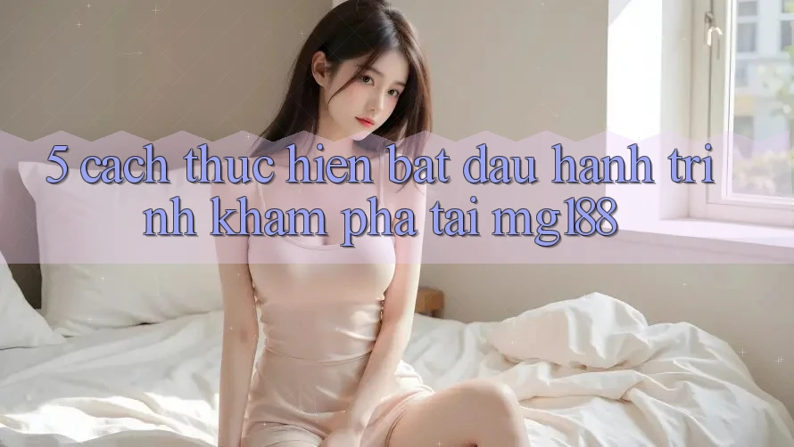 5. Cách thực hiện Bắt đầu Hành Trình Khám phá Tại mg188