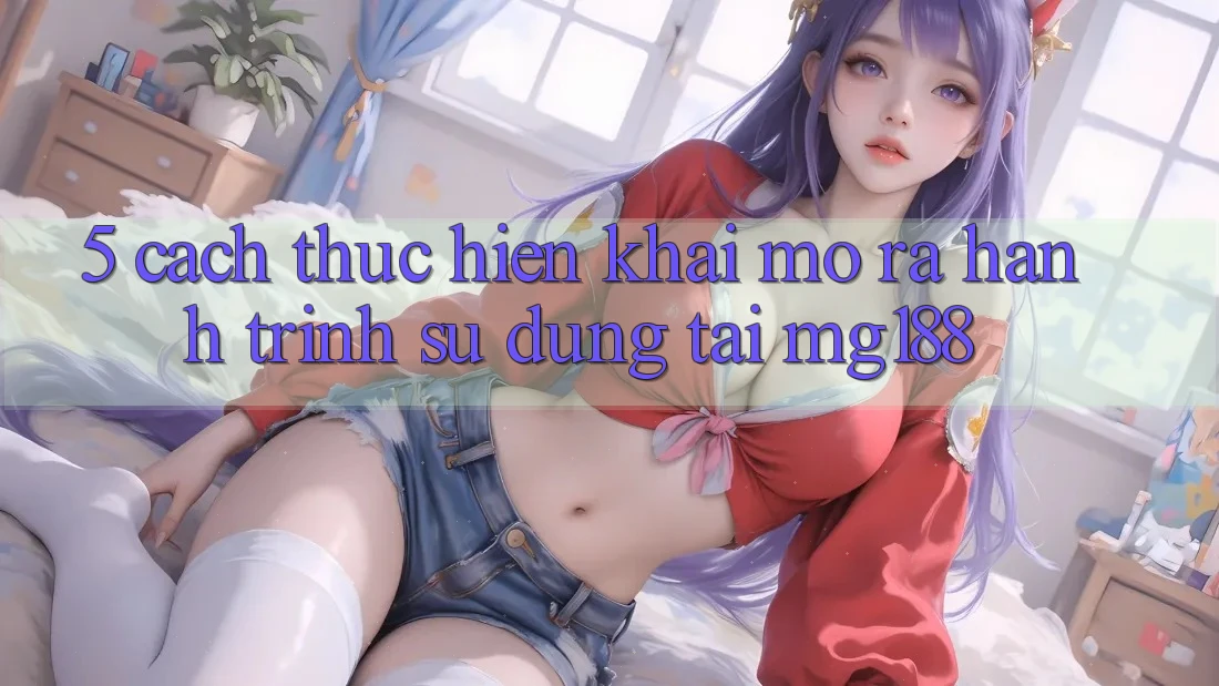 5. Cách thực hiện Khai mở ra Hành Trình Sử dụng Tại mg188