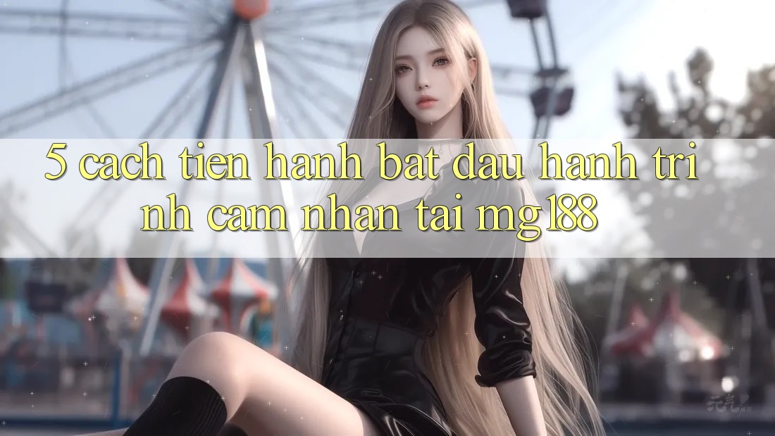 5. Cách tiến hành Bắt đầu Hành Trình Cảm nhận Tại mg188 5. Cách tiến hành Bắt đầu Hành Trình Cảm nhận Tại mg188