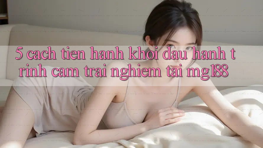 5. Cách tiến hành Khởi đầu Hành Trình Cảm trải nghiệm Tại mg188 5. Cách tiến hành Khởi đầu Hành Trình Cảm trải nghiệm Tại mg188