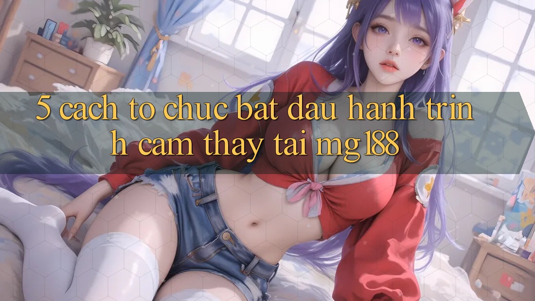 5. Cách tổ chức Bắt Đầu Hành Trình Cảm thấy Tại mg188