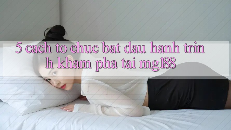 5. Cách tổ chức Bắt đầu Hành Trình Khám phá Tại mg188