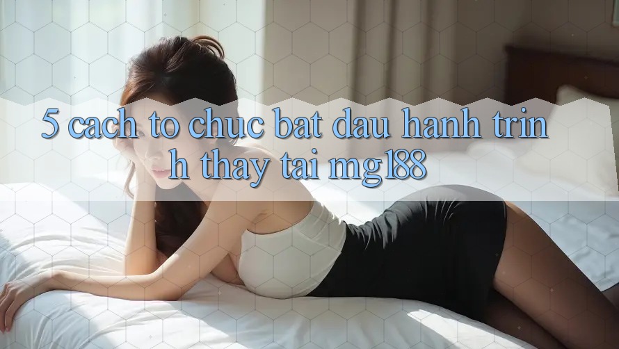 5. Cách tổ chức Bắt đầu Hành Trình Thấy Tại mg188