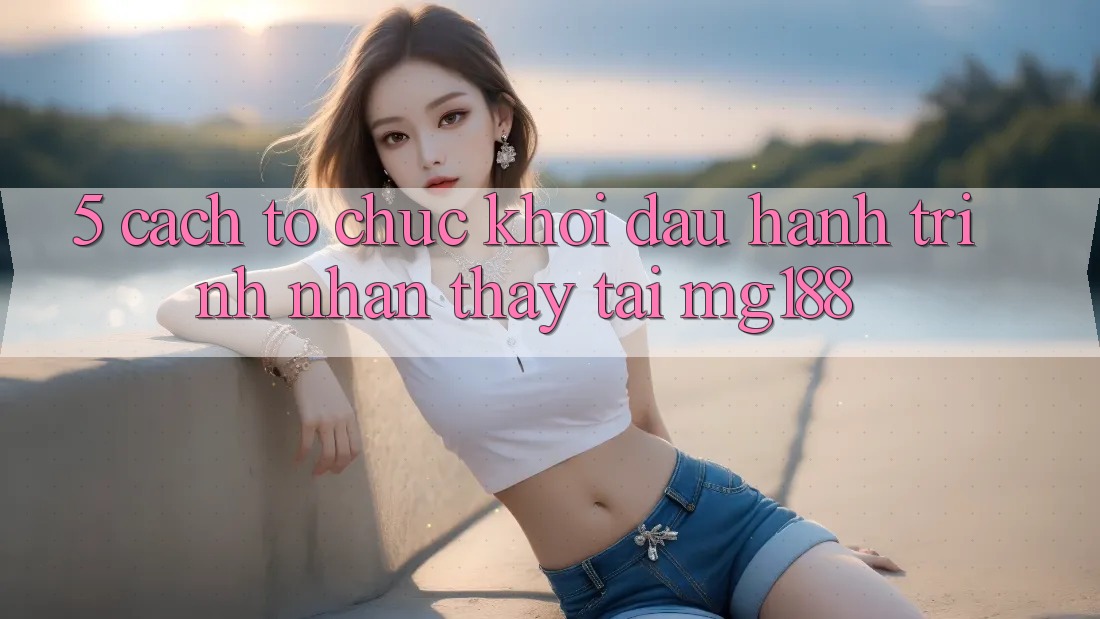 5. Cách tổ chức Khởi đầu Hành Trình Nhận thấy Tại mg188