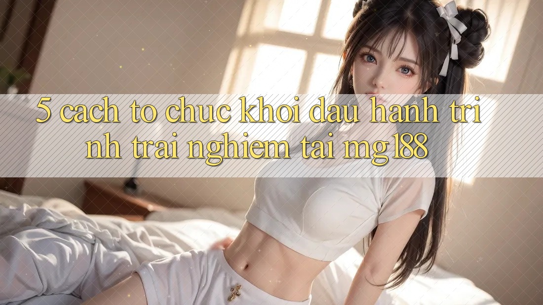 5. Cách tổ chức Khởi đầu Hành Trình Trải Nghiệm Tại mg188