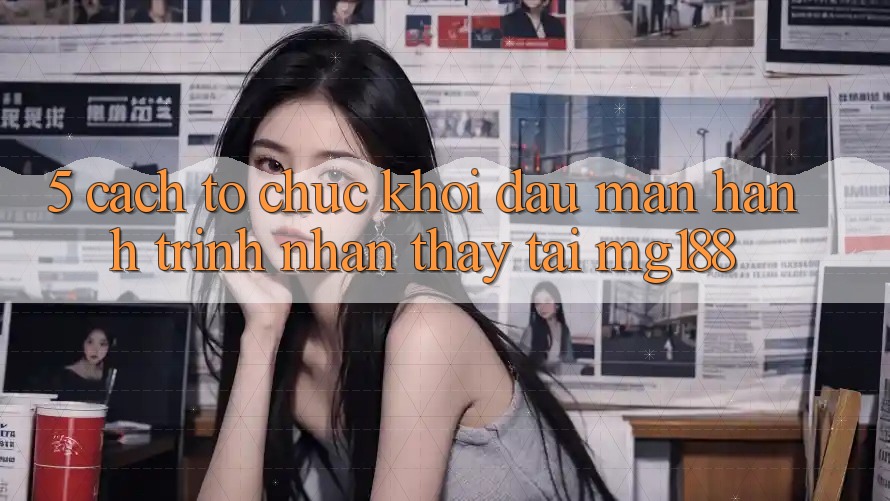 5. Cách tổ chức Khởi đầu màn Hành Trình Nhận thấy Tại mg188