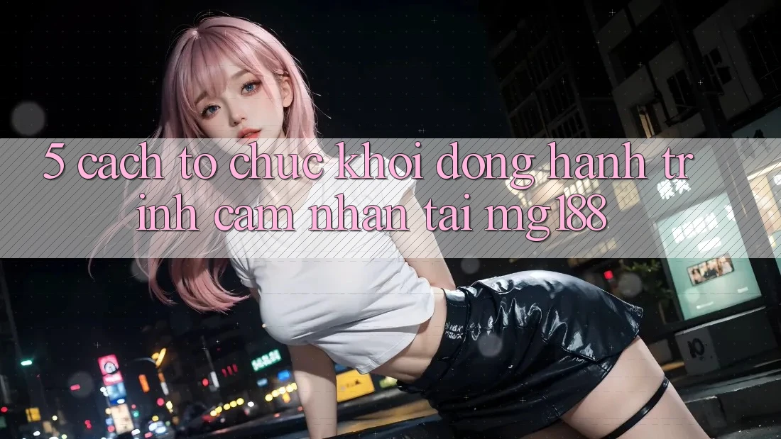 5. Cách tổ chức Khởi động Hành Trình Cảm nhận Tại mg188