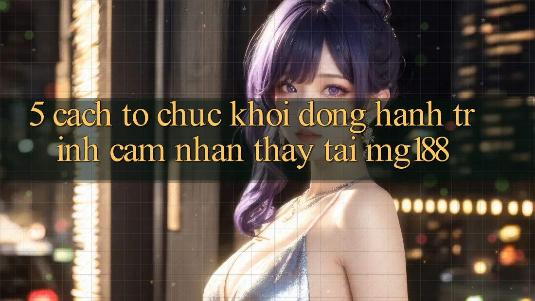 5. Cách tổ chức Khởi động Hành Trình Cảm nhận thấy Tại mg188