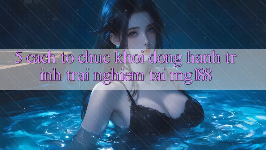 5. Cách tổ chức Khởi động Hành Trình Trải Nghiệm Tại mg188