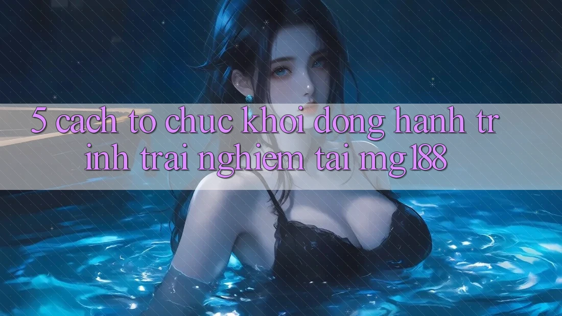 5. Cách tổ chức Khởi động Hành Trình Trải Nghiệm Tại mg188