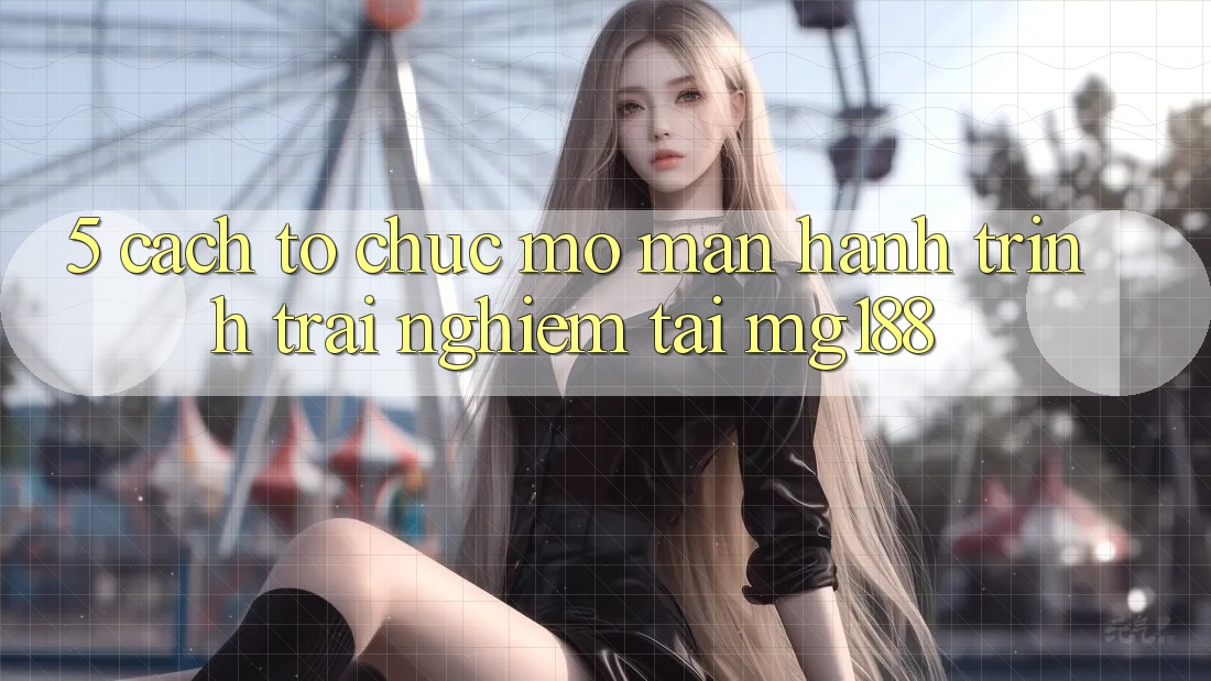 5. Cách tổ chức Mở màn Hành Trình Trải Nghiệm Tại mg188